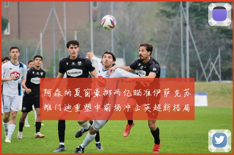 阿森纳夏窗豪掷两亿瞄准伊萨克苏维门迪重塑中前场冲击英超新格局
